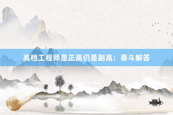 高档工程师是正高仍是副高：泰斗解答