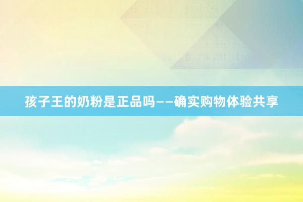 孩子王的奶粉是正品吗——确实购物体验共享