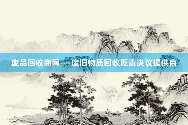 废品回收商网——废旧物质回收贬责决议提供商