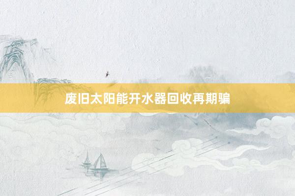 废旧太阳能开水器回收再期骗
