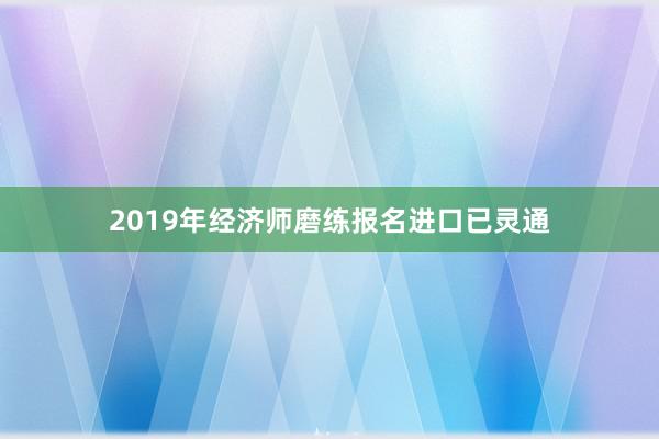 2019年经济师磨练报名进口已灵通